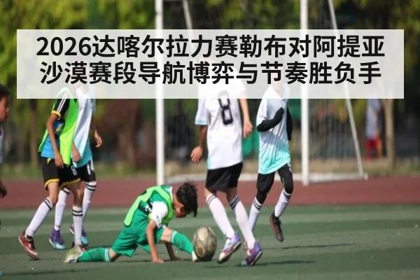2026达喀尔拉力赛勒布对阿提亚沙漠赛段导航博弈与节奏胜负手