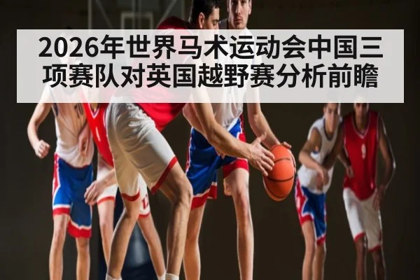 2026年世界马术运动会中国三项赛队对英国越野赛分析前瞻