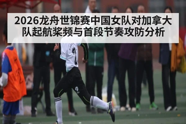 2026龙舟世锦赛中国女队对加拿大队起航桨频与首段节奏攻防分析